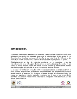 INTRODUCCIÓN.

El presente Manual para la Prevención, Detección y Atención de la Violencia Escolar, con
perspectiva de género, se elaborará a partir de la consideración de los temas de no
discriminación, derechos humanos, el derecho a una vida libre de violencia y de
alternativas para la canalización y atención de casos desde la perspectiva de género.
Estadísticamente, el tipo de violencia dominante es el emocional y se da
mayoritariamente en el aula y patio de los centros escolares. Las/os protagonistas de los
casos de acoso escolar suelen ser niños y niñas púberes y adolescentes, siendo
ligeramente mayor el porcentaje de niños y niñas en el perfil de víctimas.
La escuela y la familia son, sin duda, instituciones socializadoras, en ambas se brinda a
niños y niñas, la oportunidad de aprender comportamientos que les permitirán participar
activamente en la sociedad. Sin embargo, en éstas, también se reproducen todos los
males que aquejan a nuestra sociedad mexicana, por lo que no es sorprendente
identificar escuelas en donde existen prácticas de corrupción, venta de drogas, uso de
armas, abuso de poder.




                                           3
 