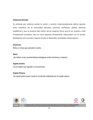 Violencia Escolar.

Se entiende por violencia escolar la acción u omisión intencionadamente dañina ejercida
entre miembros de la comunidad educativa (alumnos, profesores, padres, personal
subalterno) y que se produce bien dentro de los espacios físicos que le son propios a esta
(instalaciones escolares), bien en otros espacios directamente relacionados con lo escolar
(alrededores de la escuela o lugares donde se desarrollan actividades extraescolares).


Chancón.
Niños o niñas que estudian mucho.


Sexo.
Se refiere a las características biológicas entre hombres y mujeres


Sujeto Activo.
Es el sujeto que agrede a una persona.


Sujeto Pasivo.
Es aquel sobre quien recae la conducta realizada por el sujeto activo.




                                              57
 