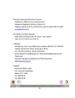  Comisión Nacional de Derechos Humanos
   Periférico sur 3469, Col. San Jerónimo Lídice
   Delegación Magdalena Contreras; México D. F.
   Teléfonos (55) 56 81 81 25 y 54 90 74 00, Lada sin costo 01800 715 2000
   correo@cndh.org.mx


 El Instituto de la Mujer Nayarita
   Calle: Sierra de Picachos No. 48 Centro. Tepic, Nayarit
   Tels. (311) 2-17-03-77 y 2-17-65-15


 UNESCO
   Donceles No. 100, 2° piso 06020 Centro Histórico MEXICO, D.F. MEXICO
   Teléfono (52 55) 36 01 69 40; (52 55) 36 01 69 48;
   Fax (52) 55 53 29 69 43; (52) 55 53 29 69 47;
   Correo electrónico dgri@sep.gob.mx; alonso.lujambio@sep.gob.mx (Pt)
   Página web:
   http://www.sep.gob.mx (Department of Public Education)
   (http://www.cinu.org.mx)


 UNICEF
   Paseo de la Reforma 645
   Col. Lomas de Chapultepec
   México, D.F. 11000
   Tel. 5284-95 30
   Fax 5284-95 38




                                         59
 