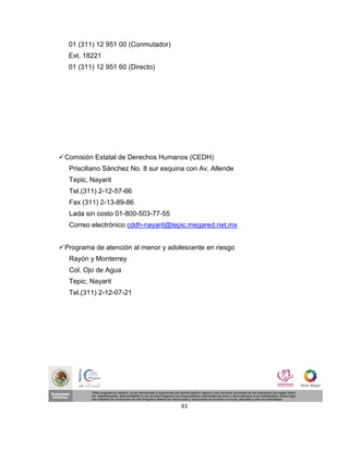 01 (311) 12 951 00 (Conmutador)
   Ext. 18221
   01 (311) 12 951 60 (Directo)




 Comisión Estatal de Derechos Humanos (CEDH)
   Prisciliano Sánchez No. 8 sur esquina con Av. Allende
   Tepic, Nayarit
   Tel.(311) 2-12-57-66
   Fax (311) 2-13-89-86
   Lada sin costo 01-800-503-77-55
   Correo electrónico cddh-nayarit@tepic.megared.net.mx


 Programa de atención al menor y adolescente en riesgo
   Rayón y Monterrey
   Col. Ojo de Agua
   Tepic, Nayarit
   Tel.(311) 2-12-07-21




                                       61
 