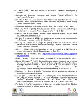 o CODHEM (2000). Para una educación no-violenta. Desafíos pedagógicos y
   sociales.
o Comisión de Derechos          Humanos       del   Distrito   Federal   (CDHDF).   En:
   http://www.cdhdf.org.mx
o Consulta de América Latina en el marco del Estudio del Secretario General de las
   Naciones Unidas sobre la Violencia contra los Niños, las voces de niñas, niños y
   jóvenes sobre la violencia (2006).
o Convención sobre los Derechos de la Niñez, versión para niños y niñas. Folleto.
o De la Villa Moral, M. (2005). Actitudes socioconstruidas ante la violencia bullying en
   estudiantes de secundaria. Anuario de psicología, 36 (1), 61-82.
o Defensor del Pueblo (1999). Informe sobre violencia escolar. Página Web:
   http://www.defensordelpueblo.es
o Del Rey, R. y Ortega, R. (2002). Los problemas de la convivencia: desmotivación,
   conflictividad y violencia escolar. En: Capítulo 1.
o Del Rey, R., Gómez, P. y Ortega, R. (2003). Estrategias Educativas para la
   Prevención de la Violencia. Mediación y Diálogo. Guía de Orientación. Madrid,
   España, Cruz Roja Juventud.
o Delors, J. (1994). La educación encierra un tesoro. Informe a la UNESCO de la
   omisión Internacional sobre la Educación para el Siglo XXI.
o Derechos de la Infancia. En: http://www.derechosinfancia.org.mx/Legislacion
   leg_vinculos.htm
o Dewey, J. (1949). El arte como experiencia. México, Fondo de Cultura Económica.
o Donoso Niemeyer, T. (2004). Construccionismo social: Aplicación del grupo de
   discusión en praxis de equipo reflexivo en la investigación científica. Revista de
   Psicología de la Universidad de Chile. Vol. VIII (1). P. 9-20. Recuperado el 3 de
   mayo                       de                       2008,                      de:
   http://redalyc.uaemex.mx/redalyc/src/inicio/ArtPdfRed.jsp?iCve=26413102
o Eisenberg, N. y Strayer, J, (2005). Perspectivas teóricas y problemas relativos a la
   definición. Biblioteca de Psicología.
o Encarta. (2004). Historia de la educación," Enciclopedia Microsoft® Encarta® Online
   2007, http://es.encarta.msn.com © 1997-2007 Microsoft Corporation Biblioteca de
   Consulta      Microsoft.    Recuperado      3    de    mayo     de    2008,    de.
   msn.com/encyclopedia_761561415_3/Historia_de_la_educaci%C3%B3n.html
o Fernández, I. (2003) Prevención de la violencia y resolución de conflictos. El clima
   escolar como factor de calidad. Madrid, Narcea.




                                         63
 