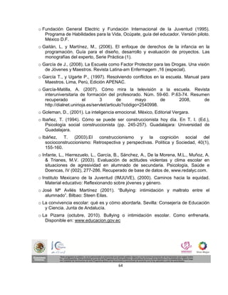 o Fundación General Electric y Fundación Internacional de la Juventud (1995).
   Programa de Habilidades para la Vida, Ocúpate, guía del educador. Versión piloto.
   México D.F.
o Gaitán, L. y Martínez, M., (2006). El enfoque de derechos de la infancia en la
   programación. Guía para el diseño, desarrollo y evaluación de proyectos. Las
   monografías del experto, Serie Práctica (1).
o García de J., (2008). La Escuela como Factor Protector para las Drogas. Una visión
   de Jóvenes y Maestros. Revista Latina-am Enfermagem ,16 (especial).
o García T., y Ugarte P., (1997). Resolviendo conflictos en la escuela. Manual para
   Maestros. Lima, Perú, Edición APENAC.
o García-Matilla, A. (2007). Cómo mira la televisión a la escuela. Revista
   interuniversitaria de formación del profesorado. Núm. 59-60. P.63-74. Resumen
   recuperado           el       3         de       mayo       de  2008,      de
   http://dialnet.unirioja.es/servlet/articulo?código=2540998.
o Goleman, D., (2001). La inteligencia emocional. México, Editorial Vergara.
o Ibañez, T. (1994). Cómo se puede ser construccionista hoy día. En T. I. (Ed.),
    Psicología social construccionista (pp. 245-257). Guadalajara: Universidad de
    Guadalajara.
o Ibáñez,    T.   (2003).El  construccionismo    y la      cognición    social  del
    socioconstruccionismo: Retrospectiva y perspectivas. Política y Sociedad, 40(1),
    155-160.
o Infante, L., Hierrezuelo, L., García, B., Sánchez, A., De la Morena, M.L., Muñoz, A.
    & Trianes, M.V. (2003). Evaluación de actitudes violentas y clima escolar en
    situaciones de agresividad en alumnado de secundaria. Psicología, Saúde e
    Doencas, IV (002), 277-286. Recuperado de base de datos de, www.redalyc.com.
o Instituto Mexicano de la Juventud (IMJUVE), (2000). Caminos hacia la equidad.
    Material educativo: Reflexionando sobre jóvenes y género.
o José Mª Avilés Martínez (2001). “Bullying: intimidación y maltrato entre el
   alumnado”. Bilbao: Steen Eilas.
o La convivencia escolar: qué es y cómo abordarla. Sevilla: Consejería de Educación
   y Ciencia. Junta de Andalucía.
o La Pizarra (octubre, 2010). Bullying o intimidación escolar. Como enfrenarla.
   Disponible en: www.educacion.gov.ec




                                        64
 