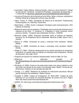 o Lecannelier, Felipe: Bullying, Violencia Escolar: ¿Qué es y cómo intervenir?, Unidad
   de Intervención Temprana, Facultad de Psicología, Universidad del Desarrollo, p.
   2. Disponible en http://www.udesarrollo.cl/cursos/scl/8005S/Otros2007/008.pdf
o Ley para la Protección de los Derechos de los Niños, Niñas y Jóvenes, publicada en
   el Diario Oficial de la Federación el 29 de mayo del 2000.
o López -Yustos, A. (1992). Compendio de historia de la educación. Publicaciones
   Puertorriqueñas, Inc. Hato Rey, Puerto Rico.
o Martín-Baró, I. (1985). Acción e ideología: Psicología social centroamericana. UCA
   Editores: El Salvador.
o Material de apoyo para el programa: “Estrategias para la prevención temprana de la
   violencia en los niños”. Tr. Gutiérrez, G. y Restrepo G. Unión Temporal: Centro
   persona y familia – Fundación para el Bienestar Humano – SURGIR.
o Naciones Unidas, (2006). Preguntas frecuentes sobre el enfoque de derechos
   humanos. En: la cooperación para el desarrollo. Naciones Unidas: Nueva York y
   Ginebra.
o Olweus D. (1998). “Conductas de acoso y amenaza entre escolares”. Madrid:
   Morata.
o Olweus, D. (2998). Conductas de acoso y amenazas entre escolares. Madrid.
   Morata.
o Ortega, R. (1994): “Violencia interpersonal en los centros educativos de enseñanza
   secundaria. Un estudio sobre el maltrato y la intimidad entre compañeros”. Revista
   de Educación, 304, págs. 55-67.
o Programa de solución de conflictos interpersonales. Antonio Vallés. Ed: Eos.
o Referencia                y           traducción             tomadas         de
   http://letrasjuridicas.cuci.udg.mx/numeros/articulos4/art.%201%20acoso%20escol
   ar..pdf
o Rodríguez, N. (2004). Guerra en las aulas (cómo tratar a los chicos violentos y a los
   que sufren sus abusos de los cuatro a los dieciséis años). Madrid: Temas de hoy.
   El fenómeno “bullying” en las escuelas del siglo XXI
o Torrego. J. C. (2000). “Mediación de conflictos en instituciones educativas. Manual
   para la formación de mediadores.” Madrid: Narcea.
o Tresgallo, E (2006). Trabajo de Investigación: EL “BULLYING”. Análisis de dicho
   fenómeno en una muestra de cincuenta discentes de primero de E.S.O. Página
   Web: http.//www.acosomoral.org/indexbully.htm
o UNICEF. En: http://www.unicef.org/mexico/spanish/unicefenmexico.html




                                        65
 