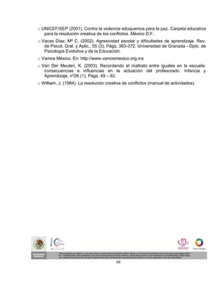 o UNICEF/SEP (2001). Contra la violencia eduquemos para la paz. Carpeta educativa
   para la resolución creativa de los conflictos. México D.F.
o Vacas Díaz, Mª C. (2002). Agresividad escolar y dificultades de aprendizaje. Rev.
   de Psicol. Gral. y Aplic., 55 (3), Págs. 363-372. Universidad de Granada - Dpto. de
   Psicología Evolutiva y de la Educación.
o Vamos México. En: http://www.vamosmexico.org.mx
o Van Der Meulen, K. (2003). Recordando el maltrato entre iguales en la escuela:
   consecuencias e influencias en la actuación del profesorado. Infancia y
   Aprendizaje, nº26 (1), Págs. 49 – 62.
o William, J. (1984). La resolución creativa de conflictos (manual de actividades)




                                         66
 