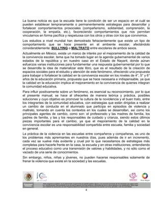 La buena noticia es que la escuela tiene la condición de ser un espacio en el cuál se
pueden establecer tempranamente o permanentemente estrategias para desarrollar y
fortalecer comportamientos prosociales (compañerismo, solidaridad, comprensión, la
cooperación, la empatía, etc.), favoreciendo comportamientos que nos permitan
vincularnos en forma pacífica y respetuosa con los otros y otras con los que convivimos.
Los estudios a nivel mundial han demostrado fehacientemente que existe un tipo de
comportamiento que se hace presente en el ambiente escolar, afectándolo
considerablemente: BULLYING o MALTRATO entre escolares de ambos sexos.
Actualmente en México, existe un marco de interés por el mejoramiento de la calidad de
la convivencia escolar, tema que ha tomado lugar en la agenda gubernamental de varios
estados de la república y en nuestro caso en el Estado de Nayarit, donde aúnan
esfuerzos varias instituciones para fundamentar una respuesta gubernamental por lo que
se desarrolla la idea de materializar este libro, que es el resultado de la creación de
espacios sociales para el estudio y atención de este fenómeno, ofreciendo una propuesta
para trabajar o fortalecer la calidad en la convivencia escolar en los niveles de 4°, 5° y 6°
años de la educación primaria, propuesta que se hace necesaria e indispensable, ya que
la calidad en la educación implica el mejoramiento en la convivencia de quienes integran
la comunidad educativa.
Para influir positivamente sobre un fenómeno, es esencial su reconocimiento, por lo que
el presente manual, se hace al ofrecerles de manera teórica y práctica, posibles
soluciones y cuyo objetivo es promover la cultura de la noviolencia y el buen trato, entre
los integrantes de la comunidad educativa, con estrategias que están dirigidas a realizar
un cambio de conducta en el alumnado que participa en episodios de violencia y
maltrato, tomando en cuenta los contextos en los cuales se desarrollan, así como los
principales agentes de cambio, como son: el profesorado y las madres de familia, los
padres de familia, y las y los responsables de cuidado y crianza, siendo estos últimos
piezas importantes para el cambio, ya que el mejoramiento de la calidad en la
convivencia escolar es una responsabilidad compartida entre escuela, familia y sociedad
en general.
La práctica de la violencia en las escuelas entre compañeros y compañeras, es uno de
los problemas más apremiantes en nuestros días, pues además de ir en incremento,
cada vez se vuelve más evidente y cruel por lo que necesitamos de estrategias más
completas para hacerle frente en la casa, la escuela y en otras instituciones; entendiendo
el proceso educativo como una transmisión de valores y habilidades, y no sólo como el
vaciado de una serie de conocimientos.
Sin embargo, niños, niñas y jóvenes, no pueden hacerse responsables solamente de
frenar la violencia que existe en la sociedad y las escuelas.




                                             4
 