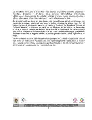 Es importante involucrar a todas las y los actores: el personal docente (maestros y
maestras, directores y directoras, etc.), personal administrativo (intendentes,
bibliotecarios), responsables de cuidado y crianza (mamás, papás, abuelos, abuelas o
tutores y tutoras de niños, niñas y jóvenes) y claro, a la sociedad entera.
Sin precisar cuál sea tu rol en esta tarea, este manual busca ser el primer paso, ese
conocimiento previo, elemental que todas y todos necesitamos alguna vez. Con él
queremos compartirte nuestra experiencia desde el Gobierno del Estado de Nayarit, el
Gobierno Federal, el Instituto Nacional de las Mujeres, la Secretaría de Educación
Pública, el Instituto de la Mujer Nayarita en la creación e implementación de un proceso
que abarca una perspectiva teórico práctica, así como distintas estrategias que pueden
ayudarte en el aula, el hogar o frente a cualquier grupo de niños, niñas y jóvenes a tu
cargo.
Te ofrecemos un Manual, con conocimientos aplicables a tu ámbito de actuación, fácil de
leer, como fue necesario e imprescindible para nosotros aplicarlo y después en el escribir
toda nuestra comprensión y preocupación por la construcción de relaciones más sanas y
armoniosas, en una sociedad muy necesitada de ello.




                                            5
 