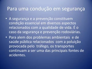 Para uma condução em segurançaA segurança e a prevenção constituem condição essencial em diversos aspectos relacionados com a qualidade de vida. É o caso da segurança e prevenção rodoviárias.Para alem dos problemas ambientais  e de saúde pública relacionados  com a poluição provocada pelo  tráfego, os transportes continuam a ser uma das principais fontes de acidentes. 