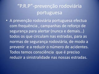 “P.R.P”-prevenção rodoviária portuguesaA prevenção rodoviária portuguesa efectua com frequência , campanhas de reforço de segurança para alertar (nunca e demais…) todos os que circulam nas estradas, para as normas de segurança rodoviária, de modo a prevenir  e a reduzir o número de acidentes. Todos temos consciência  que é preciso reduzir a sinistralidade nas nossas estradas.