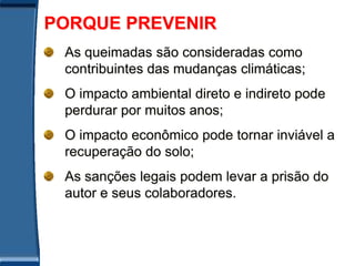 PORQUE PREVENIR
 As queimadas são consideradas como
 contribuintes das mudanças climáticas;
 O impacto ambiental direto e indireto pode
 perdurar por muitos anos;
 O impacto econômico pode tornar inviável a
 recuperação do solo;
 As sanções legais podem levar a prisão do
 autor e seus colaboradores.
 