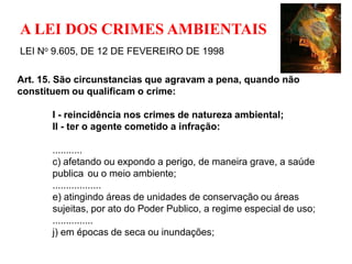A LEI DOS CRIMES AMBIENTAIS
LEI No 9.605, DE 12 DE FEVEREIRO DE 1998

Art. 15. São circunstancias que agravam a pena, quando não
constituem ou qualificam o crime:

       I - reincidência nos crimes de natureza ambiental;
       II - ter o agente cometido a infração:

       ...........
       c) afetando ou expondo a perigo, de maneira grave, a saúde
       publica ou o meio ambiente;
       ..................
       e) atingindo áreas de unidades de conservação ou áreas
       sujeitas, por ato do Poder Publico, a regime especial de uso;
       ...............
       j) em épocas de seca ou inundações;
 