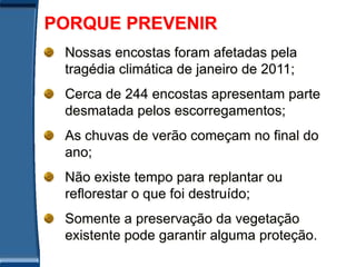 PORQUE PREVENIR
 Nossas encostas foram afetadas pela
 tragédia climática de janeiro de 2011;
 Cerca de 244 encostas apresentam parte
 desmatada pelos escorregamentos;
 As chuvas de verão começam no final do
 ano;
 Não existe tempo para replantar ou
 reflorestar o que foi destruído;
 Somente a preservação da vegetação
 existente pode garantir alguma proteção.
 
