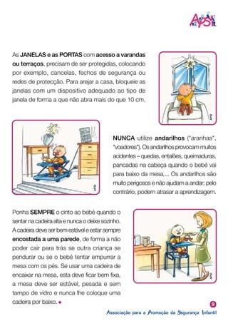 9
Ponha SEMPRE o cinto ao bebé quando o
sentar na cadeira alta e nunca o deixe sozinho.
A cadeira deve ser bem estável e estar sempre
encostada a uma parede, de forma a não
poder cair para trás se outra criança se
pendurar ou se o bebé tentar empurrar a
mesa com os pés. Se usar uma cadeira de
encaixar na mesa, esta deve ficar bem fixa,
a mesa deve ser estável, pesada e sem
tampo de vidro e nunca lhe coloque uma
cadeira por baixo.
As JANELAS e as PORTAS com acesso a varandas
ou terraços, precisam de ser protegidas, colocando
por exemplo, cancelas, fechos de segurança ou
redes de protecção. Para arejar a casa, bloqueie as
janelas com um dispositivo adequado ao tipo de
janela de forma a que não abra mais do que 10 cm.
NUNCA utilize andarilhos ("aranhas",
"voadores"). Os andarilhos provocam muitos
acidentes – quedas, entalões, queimaduras,
pancadas na cabeça quando o bebé vai
para baixo da mesa,... Os andarilhos são
muito perigosos e não ajudam a andar; pelo
contrário, podem atrasar a aprendizagem.
APSI
APSI
APSI
 