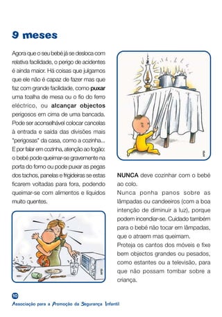 10
9 meses
Agora que o seu bebé já se desloca com
relativa facilidade, o perigo de acidentes
é ainda maior. Há coisas que julgamos
que ele não é capaz de fazer mas que
faz com grande facilidade, como puxar
uma toalha de mesa ou o fio do ferro
eléctrico, ou alcançar objectos
perigosos em cima de uma bancada.
Pode ser aconselhável colocar cancelas
à entrada e saída das divisões mais
"perigosas" da casa, como a cozinha...
E por falar em cozinha, atenção ao fogão:
o bebé pode queimar-se gravemente na
porta do forno ou pode puxar as pegas
dos tachos, panelas e frigideiras se estas
ficarem voltadas para fora, podendo
queimar-se com alimentos e líquidos
muito quentes.
NUNCA deve cozinhar com o bebé
ao colo.
Nunca ponha panos sobre as
lâmpadas ou candeeiros (com a boa
intenção de diminuir a luz), porque
podem incendiar-se. Cuidado também
para o bebé não tocar em lâmpadas,
que o atraem mas queimam.
Proteja os cantos dos móveis e fixe
bem objectos grandes ou pesados,
como estantes ou a televisão, para
que não possam tombar sobre a
criança.
APSI
APSI
 