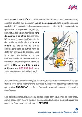 11
Ao fazer a introdução das refeições da família, tenha muita atenção aos alimentos
duros e lisos, como os amendoins ou outros frutos secos, castanhas ou tremoços
que podem ENGASGAR e sufocar. Deverá ter este cuidado até a criança ter
4 ou 5 anos.
Não deixe banheiras, alguidares ou baldes cheios com água. Para as suas férias,
prefira casas sem piscina ou com piscina vedada. Lembre-se que basta meio
palmo de água para uma criança se AFOGAR.
Para evitar INTOXICAÇÕES, sempre que comprar produtos tóxicos ou corrosivos,
escolha aqueles que possuem tampa de segurança. Não guarde em casa
produtos desnecessários. Mantenha sempre os medicamentos e os produtos
químicos e de limpeza em segurança,
bem rotulados e bem fechados, fora
do alcance e do olhar das crianças.
Não arrume os produtos tóxicos junto
de produtos inofensivos e nunca
mude os produtos de umas
embalagens para as outras nem os
deite em garrafas de bebidas. Seja
ainda mais prudente com os produtos
corrosivos ou hiperconcentrados. Em
caso de intoxicação ligue de imediato
para o Centro de Informação
Antivenenos, 808 250 143, para
saber o que fazer em cada situação.
APSI
 