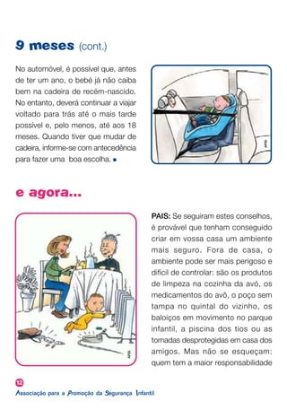 12
9 meses (cont.)
No automóvel, é possível que, antes
de ter um ano, o bebé já não caiba
bem na cadeira de recém-nascido.
No entanto, deverá continuar a viajar
voltado para trás até o mais tarde
possível e, pelo menos, até aos 18
meses. Quando tiver que mudar de
cadeira, informe-se com antecedência
para fazer uma boa escolha.
e agora...
PAIS: Se seguiram estes conselhos,
é provável que tenham conseguido
criar em vossa casa um ambiente
mais seguro. Fora de casa, o
ambiente pode ser mais perigoso e
difícil de controlar: são os produtos
de limpeza na cozinha da avó, os
medicamentos do avô, o poço sem
tampa no quintal do vizinho, os
baloiços em movimento no parque
infantil, a piscina dos tios ou as
tomadas desprotegidas em casa dos
amigos. Mas não se esqueçam:
quem tem a maior responsabilidade
APSI
APSI
 