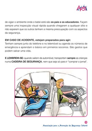 13
de vigiar o ambiente onde o bebé está são os pais e os educadores. Façam
sempre uma inspecção visual rápida quando chegarem a qualquer sítio e
não esperem que os outros tenham a mesma preocupação com os aspectos
da segurança.
EM CASO DE ACIDENTE, estejam preparados para agir:
Tenham sempre junto do telefone e no telemóvel ou agenda os números de
emergência e aprendam o básico em primeiros socorros. São gestos que
podem salvar uma vida.
E LEMBREM-SE: quando saírem de automóvel, transportem sempre as crianças
numa CADEIRA DE SEGURANÇA, nem que seja só para ir "comprar o jornal".
APSI
 