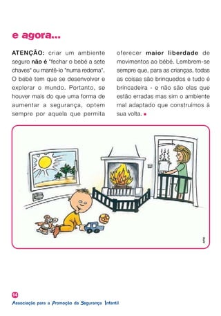 14
e agora...
ATENÇÃO: criar um ambiente
seguro não é "fechar o bebé a sete
chaves" ou mantê-lo "numa redoma".
O bebé tem que se desenvolver e
explorar o mundo. Portanto, se
houver mais do que uma forma de
aumentar a segurança, optem
sempre por aquela que permita
oferecer maior liberdade de
movimentos ao bébé. Lembrem-se
sempre que, para as crianças, todas
as coisas são brinquedos e tudo é
brincadeira - e não são elas que
estão erradas mas sim o ambiente
mal adaptado que construímos à
sua volta.
APSI
 