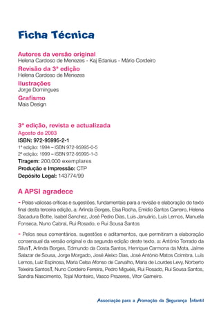 Autores da versão original
Helena Cardoso de Menezes - Kaj Edanius - Mário Cordeiro
Revisão da 3ª edição
Helena Cardoso de Menezes
Ilustrações
Jorge Domingues
Grafismo
Mais Design
3ª edição, revista e actualizada
Agosto de 2003
ISBN: 972-95995-2-1
1ª edição: 1994 – ISBN 972-95995-0-5
2ª edição: 1999 – ISBN 972-95995-1-3
Tiragem: 200.000 exemplares
Produção e Impressão: CTP
Depósito Legal: 143774/99
A APSI agradece
- Pelas valiosas críticas e sugestões, fundamentais para a revisão e elaboração do texto
final desta terceira edição, a: Arlinda Borges, Elsa Rocha, Emídio Santos Carreiro, Helena
Sacadura Botte, Isabel Sanchez, José Pedro Dias, Luís Januário, Luís Lemos, Manuela
Fonseca, Nuno Cabral, Rui Rosado, e Rui Sousa Santos
- Pelos seus comentários, sugestões e aditamentos, que permitiram a elaboração
consensual da versão original e da segunda edição deste texto, a: António Torrado da
Silva , Arlinda Borges, Edmundo da Costa Santos, Henrique Carmona da Mota, Jaime
Salazar de Sousa, Jorge Morgado, José Aleixo Dias, José António Matos Coimbra, Luís
Lemos, Luiz Espinosa, Maria Celsa Afonso de Carvalho, Maria de Lourdes Levy, Norberto
Teixeira Santos , Nuno Cordeiro Ferreira, Pedro Miguéis, Rui Rosado, Rui Sousa Santos,
Sandra Nascimento, Tojal Monteiro, Vasco Prazeres, Vítor Gameiro.
Ficha Técnica
 