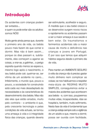 Introdução
Os acidentes com crianças podem
ser evitados...
e quem os pode evitar são os adultos:
somos NÓS!
Muita gente ainda pensa que, durante
o primeiro ano de vida, os bebés
pouco mais fazem do que comer e
dormir. Mas não é bem assim...
porque os dias passam e, subita-
mente, eles começam a agarrar as
coisas, a virar-se, a gatinhar... o perigo
espreita quando menos se espera e,
mesmo logo após o nascimento, o
seu bebé pode caír, queimar-se, ser
vítima de um acidente no carro...
Infelizmente, o mundo que, pouco a
pouco, a sociedade foi construíndo
está cada vez mais desadaptado às
necessidades e às características do
desenvolvimento dos bebés. Mas não
são eles que estão errados, muito
pelo contrário - o ambiente é que,
pela crescente tecnologia e pelas
condições de vida actuais, se tornou
uma ameaça à vida e à integridade
física das crianças, quando deveria
ser estimulante, acolhedor e seguro.
À medida que o seu bebé cresce e
se desenvolve surgem novos riscos
e rapidamente os acidentes passam
a ser a maior ameaça à sua saúde e
bem estar. Os traumatismos e
ferimentos acidentais são a maior
causa de morte e deficiência nas
crianças e jovens em Portugal.
É por isso que temos que adquirir
hábitos seguros desde o primeiro dia
de vida.
Para manter um AMBIENTE SEGURO
à volta da criança não é preciso gastar
muito dinheiro nem complicar as
coisas; se nos habituarmos a respeitar
meia-dúzia de REGRAS MUITO
SIMPLES, conseguiremos evitar a
maioria dos acidentes que acontecem
aos bebés - e, com isso, pouparemos
muitas vidas, incapacidades, idas ao
hospital e, também, muito sofrimento.
Nesta fase da vida é fundamental que
a criança esteja sempre sob a vigilância
de um adulto e que, mesmo a dormir,
possa ser ouvida com facilidade.
1
 