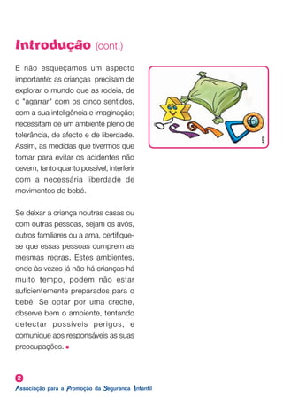 E não esqueçamos um aspecto
importante: as crianças precisam de
explorar o mundo que as rodeia, de
o "agarrar" com os cinco sentidos,
com a sua inteligência e imaginação;
necessitam de um ambiente pleno de
tolerância, de afecto e de liberdade.
Assim, as medidas que tivermos que
tomar para evitar os acidentes não
devem, tanto quanto possível, interferir
com a necessária liberdade de
movimentos do bebé.
Se deixar a criança noutras casas ou
com outras pessoas, sejam os avós,
outros familiares ou a ama, certifique-
se que essas pessoas cumprem as
mesmas regras. Estes ambientes,
onde às vezes já não há crianças há
muito tempo, podem não estar
suficientemente preparados para o
bebé. Se optar por uma creche,
observe bem o ambiente, tentando
detectar possíveis perigos, e
comunique aos responsáveis as suas
preocupações.
2
Introdução (cont.)
APSI
 