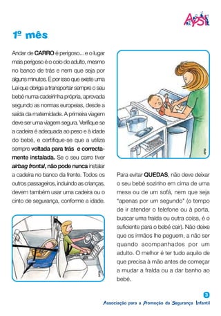 3
1º mês
Andar de CARRO é perigoso... e o lugar
mais perigoso é o colo do adulto, mesmo
no banco de trás e nem que seja por
algunsminutos.Éporissoqueexisteuma
Lei que obriga a transportar sempre o seu
bebé numa cadeirinha própria, aprovada
segundo as normas europeias, desde a
saída da maternidade. A primeira viagem
deve ser uma viagem segura. Verifique se
a cadeira é adequada ao peso e à idade
do bebé, e certifique-se que a utiliza
sempre voltada para trás e correcta-
mente instalada. Se o seu carro tiver
airbag frontal, não pode nunca instalar
a cadeira no banco da frente. Todos os
outros passageiros, incluindo as crianças,
devem também usar uma cadeira ou o
cinto de segurança, conforme a idade.
Para evitar QUEDAS, não deve deixar
o seu bebé sozinho em cima de uma
mesa ou de um sofá, nem que seja
“apenas por um segundo" (o tempo
de ir atender o telefone ou à porta,
buscar uma fralda ou outra coisa, é o
suficiente para o bebé cair). Não deixe
que os irmãos lhe peguem, a não ser
quando acompanhados por um
adulto. O melhor é ter tudo aquilo de
que precisa à mão antes de começar
a mudar a fralda ou a dar banho ao
bebé.
APSI
APSI
 