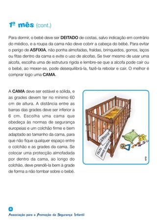 4
1º mês (cont.)
Para dormir, o bebé deve ser DEITADO de costas, salvo indicação em contrário
do médico, e a roupa da cama não deve cobrir a cabeça do bébé. Para evitar
o perigo de ASFIXIA, não ponha almofadas, fraldas, brinquedos, gorros, laços
ou fitas dentro da cama e evite o uso de alcofas. Se tiver mesmo de usar uma
alcofa, escolha uma de estrutura rígida e lembre-se que a alcofa pode caír ou
o bebé, ao mexer-se, pode desequilibrá-la, fazê-la rebolar e cair. O melhor é
comprar logo uma CAMA.
A CAMA deve ser estável e sólida, e
as grades devem ter no mínimo 60
cm de altura. A distância entre as
barras das grades deve ser inferior a
6 cm. Escolha uma cama que
obedeça às normas de segurança
europeias e um colchão firme e bem
adaptado ao tamanho da cama, para
que não fique qualquer espaço entre
o colchão e as grades da cama. Se
colocar uma protecção almofadada
por dentro da cama, ao longo do
colchão, deve prendê-la bem à grade
de forma a não tombar sobre o bebé.
APSI
 