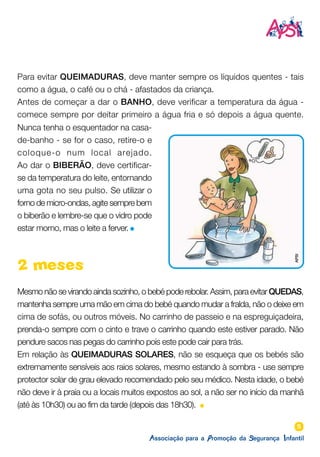5
2 meses
Mesmo não se virando ainda sozinho, o bebé pode rebolar. Assim, para evitar QUEDAS,
mantenha sempre uma mão em cima do bebé quando mudar a fralda, não o deixe em
cima de sofás, ou outros móveis. No carrinho de passeio e na espreguiçadeira,
prenda-o sempre com o cinto e trave o carrinho quando este estiver parado. Não
pendure sacos nas pegas do carrinho pois este pode cair para trás.
Em relação às QUEIMADURAS SOLARES, não se esqueça que os bebés são
extremamente sensíveis aos raios solares, mesmo estando à sombra - use sempre
protector solar de grau elevado recomendado pelo seu médico. Nesta idade, o bebé
não deve ir à praia ou a locais muitos expostos ao sol, a não ser no início da manhã
(até às 10h30) ou ao fim da tarde (depois das 18h30).
Nunca tenha o esquentador na casa-
de-banho - se for o caso, retire-o e
coloque-o num local arejado.
Ao dar o BIBERÃO, deve certificar-
se da temperatura do leite, entornando
uma gota no seu pulso. Se utilizar o
forno de micro-ondas, agite sempre bem
o biberão e lembre-se que o vidro pode
estar morno, mas o leite a ferver.
Para evitar QUEIMADURAS, deve manter sempre os líquidos quentes - tais
como a água, o café ou o chá - afastados da criança.
Antes de começar a dar o BANHO, deve verificar a temperatura da água -
comece sempre por deitar primeiro a água fria e só depois a água quente.
APSI
 