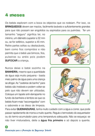 6
4 meses
tamanho "seguro" significa ter, no
mínimo, um diâmetro superior a 32 mm
ou, se for esférico, superior a 45 mm.
Retire partes soltas ou destacáveis,
bem como fios compridos e não
permita que o bebé use brincos, fios,
pulseiras ou anéis pois podem
SUFOCAR a criança.
Nunca deixe o bebé sozinho na
BANHEIRA, mesmo que a quantidade
de água seja muito pequena - basta
meio palmo de água para uma criança
se afogar. As "cadeiras de banho" para
bebés são instáveis e podem voltar-se
pelo que não devem ser utilizadas.
Coloque um tapete anti-derrapante no
fundo da banheira e lembre-se que os
bebés ficam mais "escorregadios" com
o sabonete e os óleos de limpeza.
Os bebés exploram com a boca os objectos que os rodeiam. Por isso, os
BRINQUEDOS devem ser macios, facilmente laváveis e suficientemente grandes
para que não possam ser engolidos ou aspirados para os pulmões. Ter um
Para evitar QUEIMADURAS, tenha muito cuidado com a água a correr, que pode
passar rapidamente de morna a muito quente. Regule o termostato do esquentador
ou do termo-acumulador para uma temperatura adequada. Não se esqueça: se
não tiver misturadora, deite a água fria primeiro e só depois a quente.
APSI
APSI
 