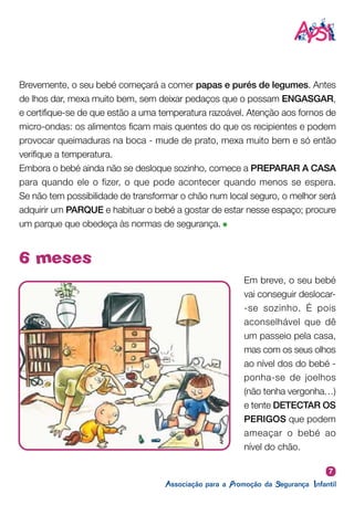 7
6 meses
Brevemente, o seu bebé começará a comer papas e purés de legumes. Antes
de lhos dar, mexa muito bem, sem deixar pedaços que o possam ENGASGAR,
e certifique-se de que estão a uma temperatura razoável. Atenção aos fornos de
micro-ondas: os alimentos ficam mais quentes do que os recipientes e podem
provocar queimaduras na boca - mude de prato, mexa muito bem e só então
verifique a temperatura.
Embora o bebé ainda não se desloque sozinho, comece a PREPARAR A CASA
para quando ele o fizer, o que pode acontecer quando menos se espera.
Se não tem possibilidade de transformar o chão num local seguro, o melhor será
adquirir um PARQUE e habituar o bebé a gostar de estar nesse espaço; procure
um parque que obedeça às normas de segurança.
Em breve, o seu bebé
vai conseguir deslocar-
-se sozinho. É pois
aconselhável que dê
um passeio pela casa,
mas com os seus olhos
ao nível dos do bebé -
ponha-se de joelhos
(não tenha vergonha…)
e tente DETECTAR OS
PERIGOS que podem
ameaçar o bebé ao
nível do chão.
APSI
 