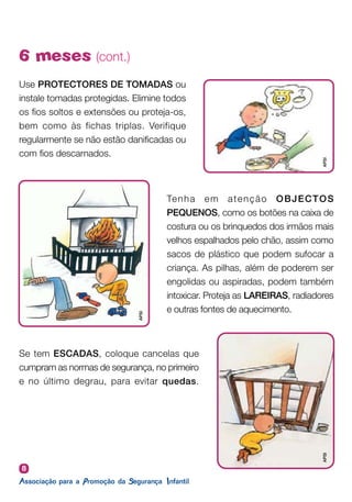8
6 meses (cont.)
Use PROTECTORES DE TOMADAS ou
instale tomadas protegidas. Elimine todos
os fios soltos e extensões ou proteja-os,
bem como às fichas triplas. Verifique
regularmente se não estão danificadas ou
com fios descarnados.
Se tem ESCADAS, coloque cancelas que
cumpram as normas de segurança, no primeiro
e no último degrau, para evitar quedas.
Tenha em atenção OBJECTOS
PEQUENOS, como os botões na caixa de
costura ou os brinquedos dos irmãos mais
velhos espalhados pelo chão, assim como
sacos de plástico que podem sufocar a
criança. As pilhas, além de poderem ser
engolidas ou aspiradas, podem também
intoxicar. Proteja as LAREIRAS, radiadores
e outras fontes de aquecimento.
APSI
APSI
APSI
 