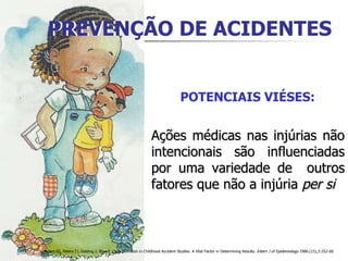 PREVENÇÃO DE ACIDENTES Ações médicas nas injúrias não intencionais são influenciadas por uma variedade de  outros fatores que não a injúria  per si   Brown SS, Peters TJ, Golding J, Bijur P. Case Definition in Childhood Accident Studies: A Vital Factor in Determining Results.  Intern J of Epidemiology  1986.(15),3:352-60 POTENCIAIS VIÉSES: PREVENÇÃO DE ACIDENTES 