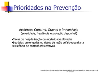 Prioridades na Prevenção Acidentes Comuns, Graves e Preveníveis (severidade, freqüência e proteção disponível) Taxas de hospitalização ou mortalidade elevadas Seqüelas prolongadas ou riscos de lesão céfalo-raquidiana Existência de contendores efetivos Childhood Injury Fact Sheet National Center for Injury Prevention and Control. Mailstop k63. Atlanta,GA303441-3724 cdc.gov/ncipc/ 