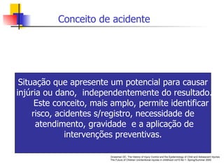 Grossman DC.  The History of Injury Control and the Epidemiology of Child and Adolescent Injuries. The Future of Children Unintentional injuries in childhood vol10.No 1- Spring/Summer 2000 Conceito de acidente Situação que apresente um potencial para causar injúria ou dano,  independentemente do resultado. Este conceito, mais amplo, permite identificar  risco, acidentes s/registro, necessidade de  atendimento, gravidade  e a aplicação de intervenções preventivas.  