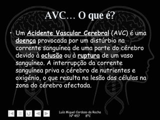 AVC… O que é? Um  Acidente Vascular Cerebral  (AVC) é uma  doença  provocada por um distúrbio na corrente sanguínea de uma parte do cérebro devido à  oclusão  ou à  ruptura  de um vaso sanguíneo. A interrupção da corrente sanguínea priva o cérebro de nutrientes e oxigénio, o que resulta na lesão das células na zona do cérebro afectada. 