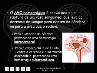 O  AVC hemorrágico  é provocado pela ruptura de um vaso sanguíneo, que leva ao derrame de sangue para dentro do cérebro ou para a área que o rodeia. Para o interior do cérebro,  provocando uma hemorragia  intracerebral . Para o espaço cheio de fluído  entre o cérebro e a membrana  aracnoideia, provocando uma  hemorragia  subaracnóidea .    