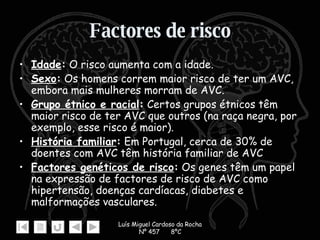 Factores de risco Idade :  O risco aumenta com a idade. Sexo :  Os homens correm maior risco de ter um AVC, embora mais mulheres morram de AVC.  Grupo étnico e racial :  Certos grupos étnicos têm maior risco de ter AVC que outros (na raça negra, por exemplo, esse risco é maior).  História familiar :  Em Portugal, cerca de 30% de doentes com AVC têm história familiar de AVC   Factores genéticos de risco :  Os genes têm um papel na expressão de factores de risco de AVC como hipertensão, doenças cardíacas, diabetes e malformações vasculares.  