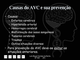 Causas do AVC e sua prevenção Causas: Enfartes cerebrais Hipertensão arterial  Hemorragia cerebral  Malformação dos vasos sanguíneos Tumores cerebrais  Traumas Outras situações diversas Para prevenção do AVC deve-se  evitar  as situações anteriores.  