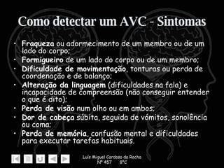 Como detectar um AVC - Sintomas Fraqueza  ou adormecimento de um membro ou de um lado do corpo; Formigueiro  de um lado do corpo ou de um membro;  Dificuldade de movimentação , tonturas ou perda de coordenação e de balanço; Alteração da linguagem  (dificuldades na fala) e incapacidade de compreensão (não conseguir entender o que é dito); Perda de visão  num olho ou em ambos; Dor de cabeça  súbita, seguida de vómitos, sonolência ou coma; Perda de memória , confusão mental e dificuldades para executar tarefas habituais. 