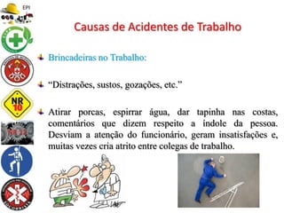 Brincadeiras no Trabalho:
“Distrações, sustos, gozações, etc.”
Atirar porcas, espirrar água, dar tapinha nas costas,
comentários que dizem respeito a índole da pessoa.
Desviam a atenção do funcionário, geram insatisfações e,
muitas vezes cria atrito entre colegas de trabalho.
Causas de Acidentes de Trabalho
 