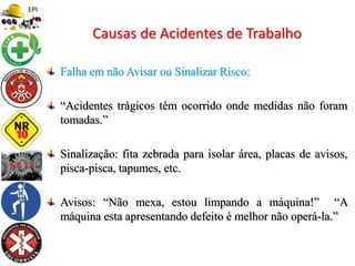Falha em não Avisar ou Sinalizar Risco:
“Acidentes trágicos têm ocorrido onde medidas não foram
tomadas.”
Sinalização: fita zebrada para isolar área, placas de avisos,
pisca-pisca, tapumes, etc.
Avisos: “Não mexa, estou limpando a máquina!” “A
máquina esta apresentando defeito é melhor não operá-la.”
Causas de Acidentes de Trabalho
 