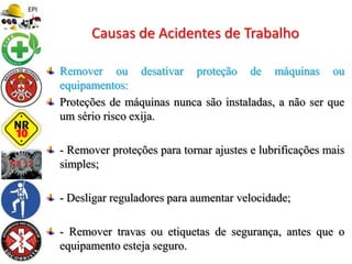 Remover ou desativar proteção de máquinas ou
equipamentos:
Proteções de máquinas nunca são instaladas, a não ser que
um sério risco exija.
- Remover proteções para tornar ajustes e lubrificações mais
simples;
- Desligar reguladores para aumentar velocidade;
- Remover travas ou etiquetas de segurança, antes que o
equipamento esteja seguro.
Causas de Acidentes de Trabalho
 
