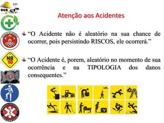 “O Acidente não é aleatório na sua chance de
ocorrer, pois persistindo RISCOS, ele ocorrerá.”
“O Acidente é, porem, aleatório no momento de sua
ocorrência e na TIPOLOGIA dos danos
consequentes.”
Atenção aos Acidentes
 