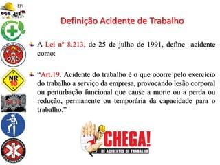 A Lei nº 8.213, de 25 de julho de 1991, define acidente
como:
“Art.19. Acidente do trabalho é o que ocorre pelo exercício
do trabalho a serviço da empresa, provocando lesão corporal
ou perturbação funcional que cause a morte ou a perda ou
redução, permanente ou temporária da capacidade para o
trabalho.”
Definição Acidente de Trabalho
 