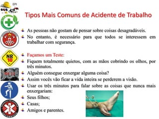 As pessoas não gostam de pensar sobre coisas desagradáveis.
No entanto, é necessário para que todos se interessem em
trabalhar com segurança.
Façamos um Teste:
Fiquem totalmente quietos, com as mãos cobrindo os olhos, por
três minutos.
Alguém consegue enxergar alguma coisa?
Assim vocês vão ficar a vida inteira se perderem a visão.
Usar os três minutos para falar sobre as coisas que nunca mais
enxergariam:
Seus filhos;
Casas;
Amigos e parentes.
Tipos Mais Comuns de Acidente de Trabalho
 