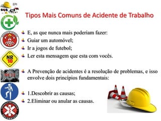 E, as que nunca mais poderiam fazer:
Guiar um automóvel;
Ir a jogos de futebol;
Ler esta mensagem que esta com vocês.
A Prevenção de acidentes é a resolução de problemas, e isso
envolve dois princípios fundamentais:
1.Descobrir as causas;
2.Eliminar ou anular as causas.
Tipos Mais Comuns de Acidente de Trabalho
 