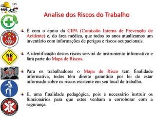 É com o apoio da CIPA (Comissão Interna de Prevenção de
Acidente) e, do área médica, que todos os anos atualizamos um
inventário com informações de perigos e riscos ocupacionais.
A identificação destes riscos servirá de instrumento informativo e
fará parte do Mapa de Riscos.
Para os trabalhadores o Mapa de Risco tem finalidade
informativa, todos têm direito garantido por lei de estar
informado sobre os riscos existente em seu local de trabalho.
E, uma finalidade pedagógica, pois é necessário instruir os
funcionários para que estes venham a corroborar com a
segurança.
Analise dos Riscos do Trabalho
 