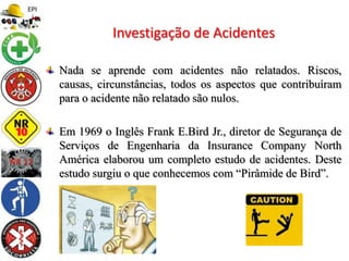 Nada se aprende com acidentes não relatados. Riscos,
causas, circunstâncias, todos os aspectos que contribuíram
para o acidente não relatado são nulos.
Em 1969 o Inglês Frank E.Bird Jr., diretor de Segurança de
Serviços de Engenharia da Insurance Company North
América elaborou um completo estudo de acidentes. Deste
estudo surgiu o que conhecemos com “Pirâmide de Bird”.
Investigação de Acidentes
 