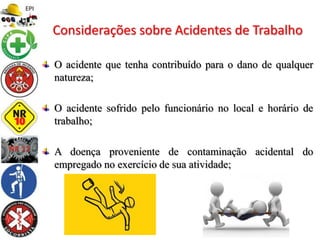 O acidente que tenha contribuído para o dano de qualquer
natureza;
O acidente sofrido pelo funcionário no local e horário de
trabalho;
A doença proveniente de contaminação acidental do
empregado no exercício de sua atividade;
Considerações sobre Acidentes de Trabalho
 