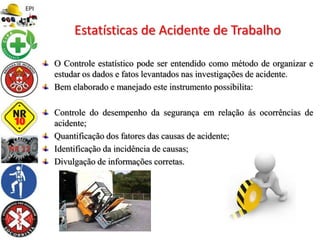 O Controle estatístico pode ser entendido como método de organizar e
estudar os dados e fatos levantados nas investigações de acidente.
Bem elaborado e manejado este instrumento possibilita:
Controle do desempenho da segurança em relação ás ocorrências de
acidente;
Quantificação dos fatores das causas de acidente;
Identificação da incidência de causas;
Divulgação de informações corretas.
Estatísticas de Acidente de Trabalho
 