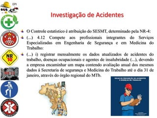 O Controle estatístico é atribuição do SESMT, determinado pela NR-4:
(...) 4.12 Compete aos profissionais integrantes do Serviços
Especializadas em Engenharia de Segurança e em Medicina do
Trabalho:
(...) i) registrar mensalmente os dados atualizados de acidentes do
trabalho, doenças ocupacionais e agentes de insalubridade (...), devendo
a empresa encaminhar um mapa contendo avaliação anual dos mesmos
dados á Secretaria de segurança e Medicina do Trabalho até o dia 31 de
janeiro, através do órgão regional do MTb.
Investigação de Acidentes
 